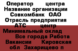 Оператор Call-центра › Название организации ­ Совкомбанк, ОАО › Отрасль предприятия ­ АТС, call-центр › Минимальный оклад ­ 35 000 - Все города Работа » Вакансии   . Кировская обл.,Захарищево п.